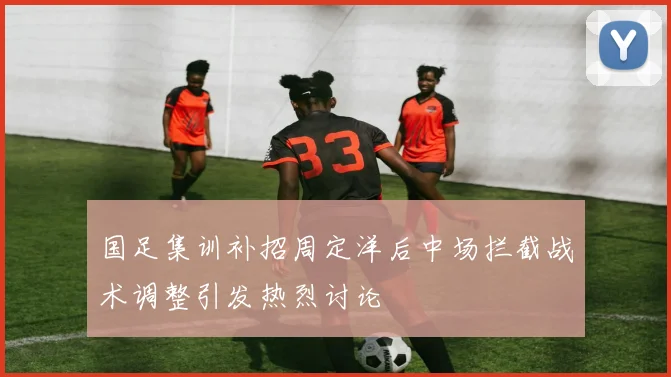 国足集训补招周定洋后中场拦截战术调整引发热烈讨论