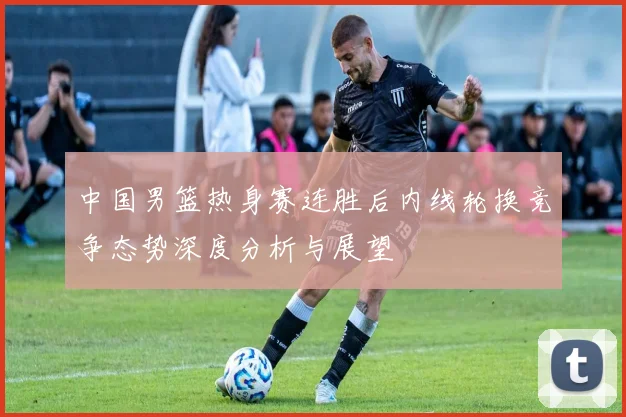 中国男篮热身赛连胜后内线轮换竞争态势深度分析与展望