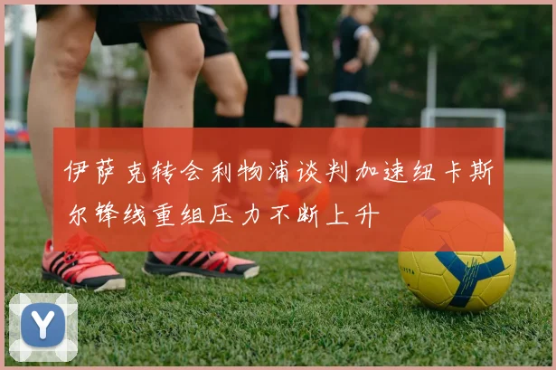 伊萨克转会利物浦谈判加速纽卡斯尔锋线重组压力不断上升