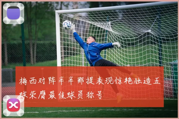 梅西对阵辛辛那提表现惊艳独造五球荣膺最佳球员称号