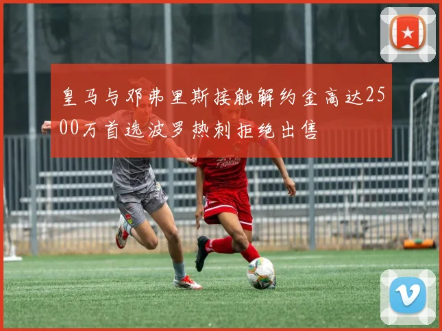 皇马与邓弗里斯接触解约金高达2500万首选波罗热刺拒绝出售