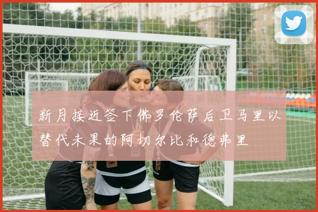 新月接近签下佛罗伦萨后卫马里以替代未果的阿切尔比和德弗里