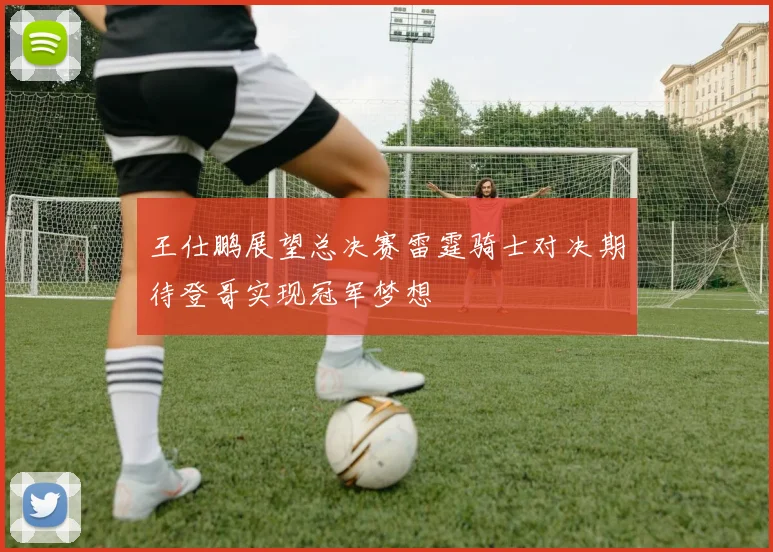 王仕鹏展望总决赛雷霆骑士对决期待登哥实现冠军梦想
