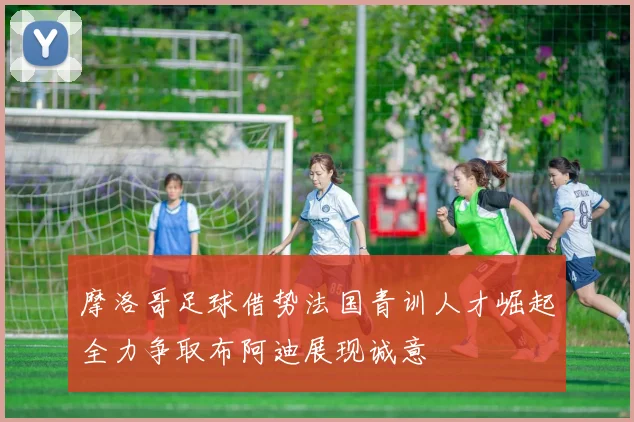 摩洛哥足球借势法国青训人才崛起全力争取布阿迪展现诚意