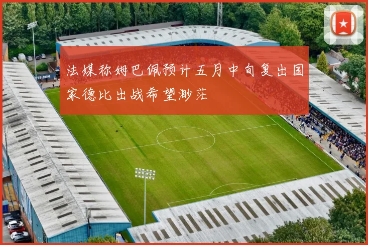 法媒称姆巴佩预计五月中旬复出国家德比出战希望渺茫