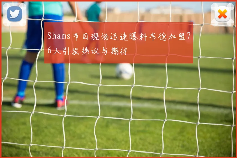 Shams节目现场迅速曝料韦德加盟76人引发热议与期待