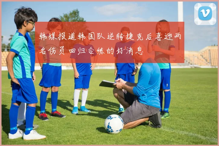 韩媒报道韩国队逆转捷克后喜迎两名伤员回归合练的好消息
