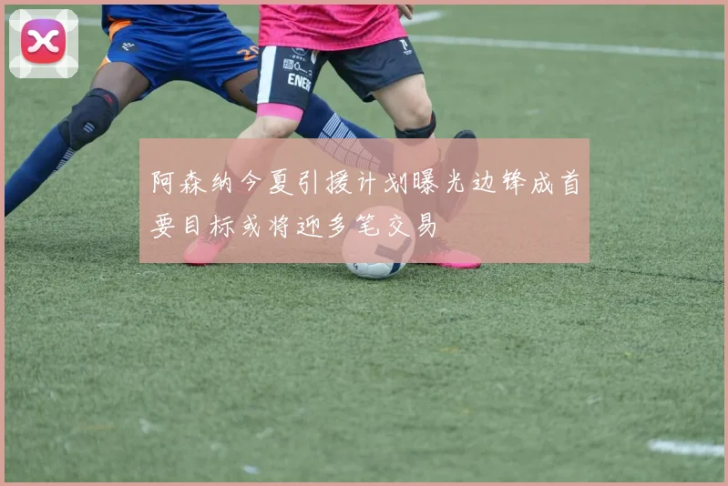 阿森纳今夏引援计划曝光边锋成首要目标或将迎多笔交易