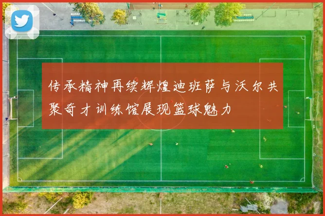 传承精神再续辉煌迪班萨与沃尔共聚奇才训练馆展现篮球魅力