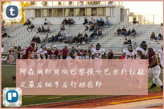 阿森纳即将向巴黎报价巴尔科拉敲定最后细节后行动在即