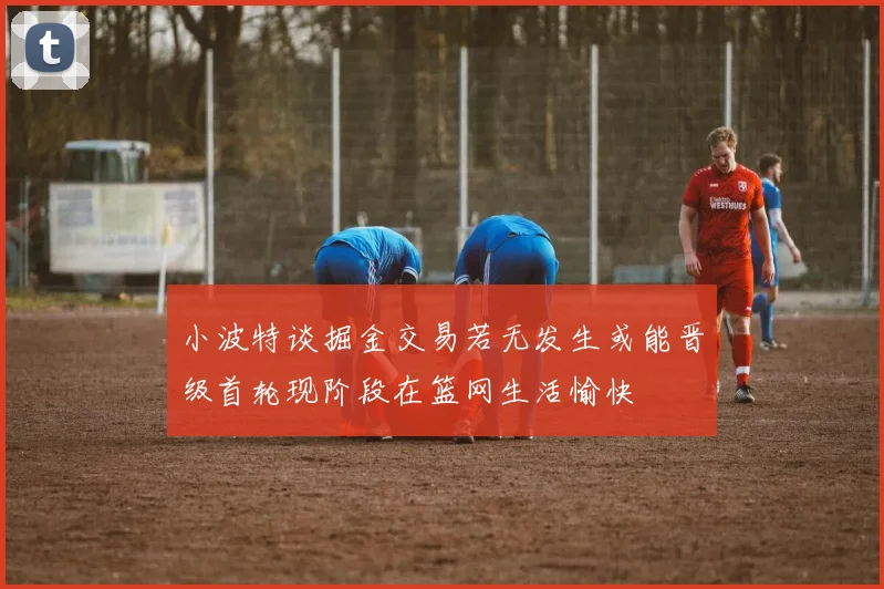小波特谈掘金交易若无发生或能晋级首轮现阶段在篮网生活愉快