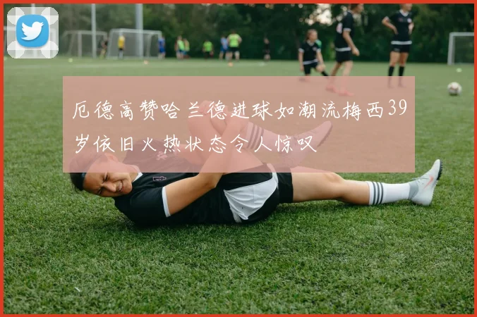 厄德高赞哈兰德进球如潮流梅西39岁依旧火热状态令人惊叹