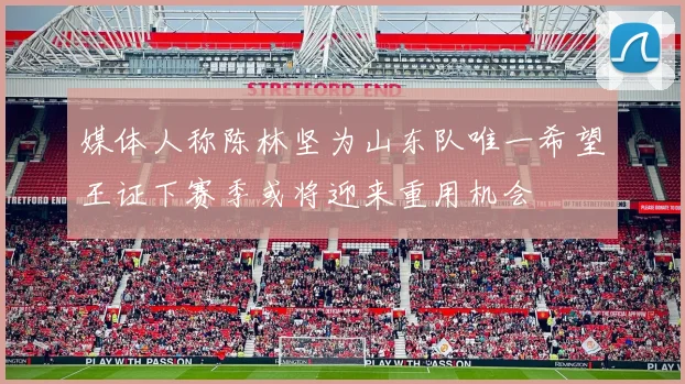 媒体人称陈林坚为山东队唯一希望王证下赛季或将迎来重用机会