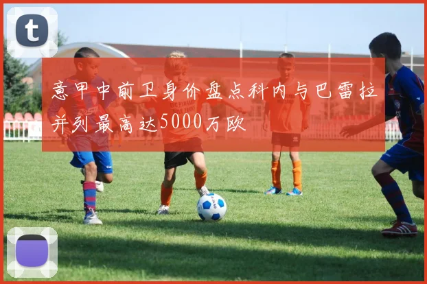 意甲中前卫身价盘点科内与巴雷拉并列最高达5000万欧